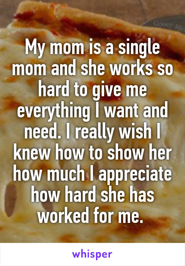 My mom is a single mom and she works so hard to give me everything I want and need. I really wish I knew how to show her how much I appreciate how hard she has worked for me. 