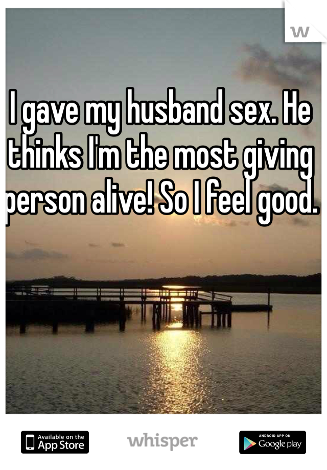 I gave my husband sex. He thinks I'm the most giving person alive! So I feel good. 
