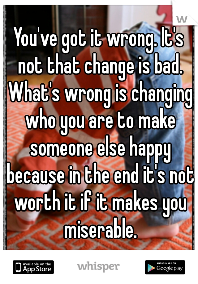You've got it wrong. It's not that change is bad. What's wrong is changing who you are to make someone else happy because in the end it's not worth it if it makes you miserable.