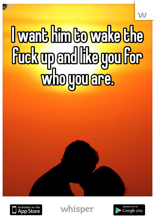 I want him to wake the fuck up and like you for who you are. 