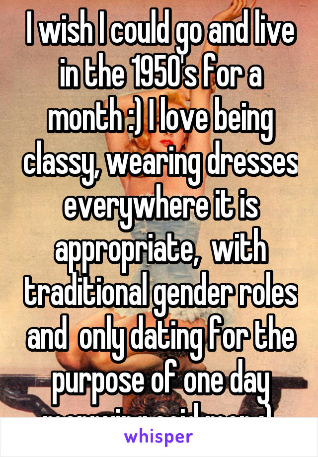I wish I could go and live in the 1950's for a month :) I love being classy, wearing dresses everywhere it is appropriate,  with traditional gender roles and  only dating for the purpose of one day marrying said man :) 