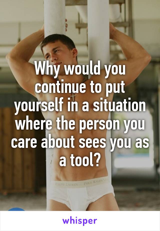 Why would you continue to put yourself in a situation where the person you care about sees you as a tool?