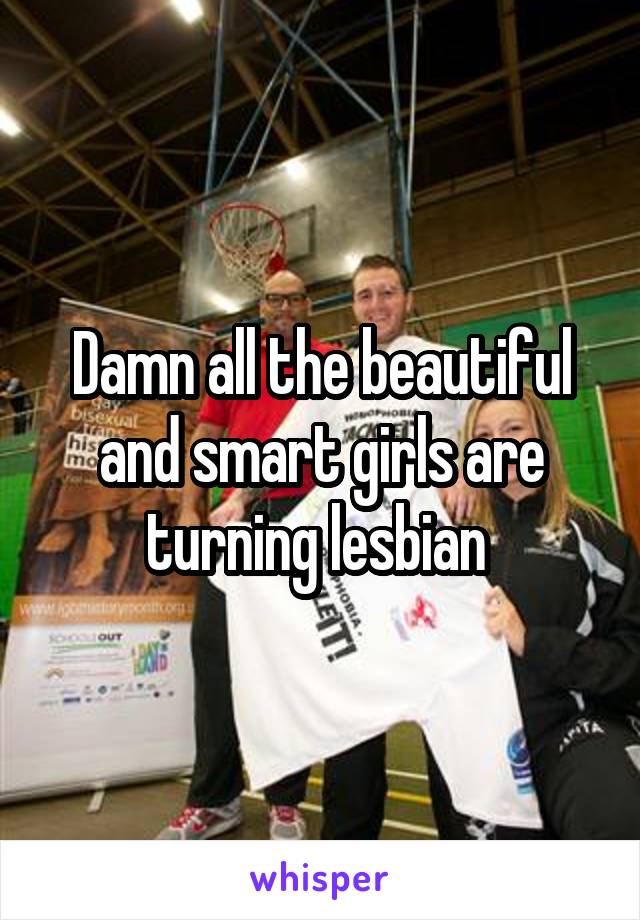 Damn all the beautiful and smart girls are turning lesbian 