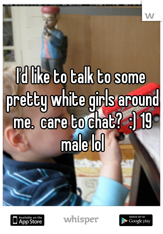 I'd like to talk to some pretty white girls around me.  care to chat?  :) 19 male lol