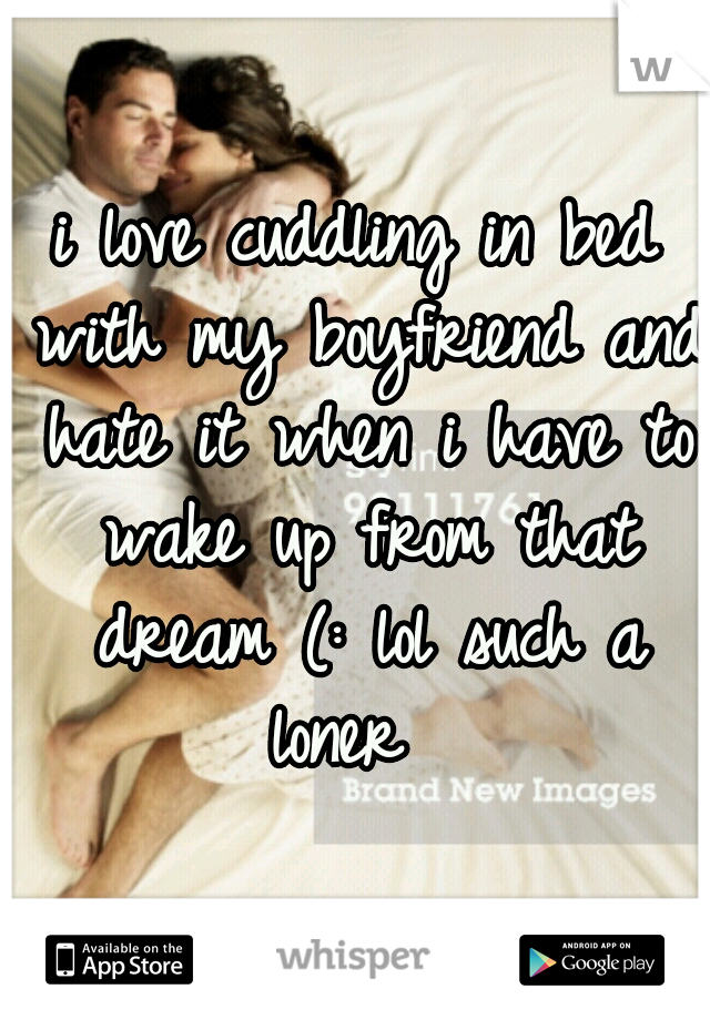 i love cuddling in bed with my boyfriend and hate it when i have to wake up from that dream (: lol such a loner  