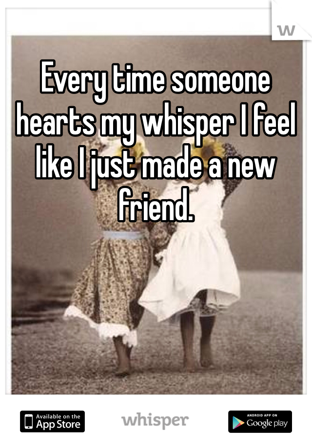 Every time someone hearts my whisper I feel like I just made a new friend.