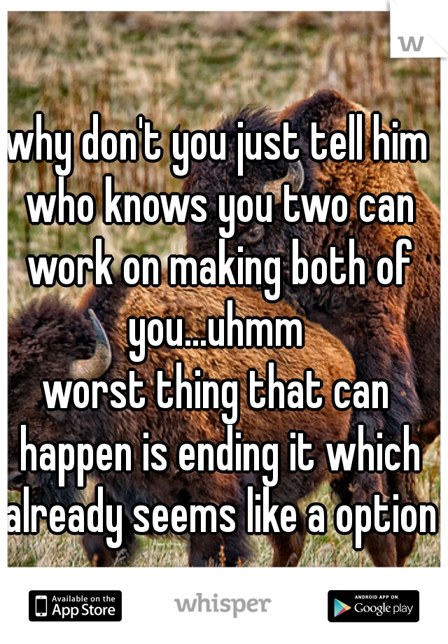 why don't you just tell him who knows you two can work on making both of you...uhmm 
worst thing that can happen is ending it which already seems like a option  