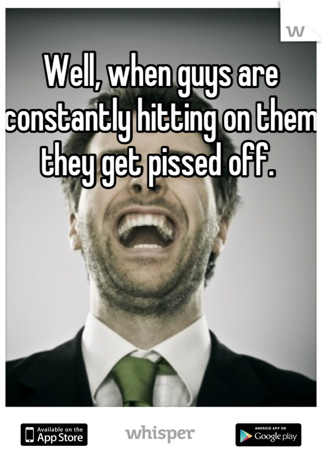 Well, when guys are constantly hitting on them they get pissed off. 