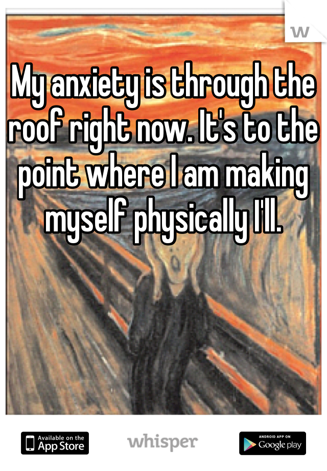 My anxiety is through the roof right now. It's to the point where I am making myself physically I'll.