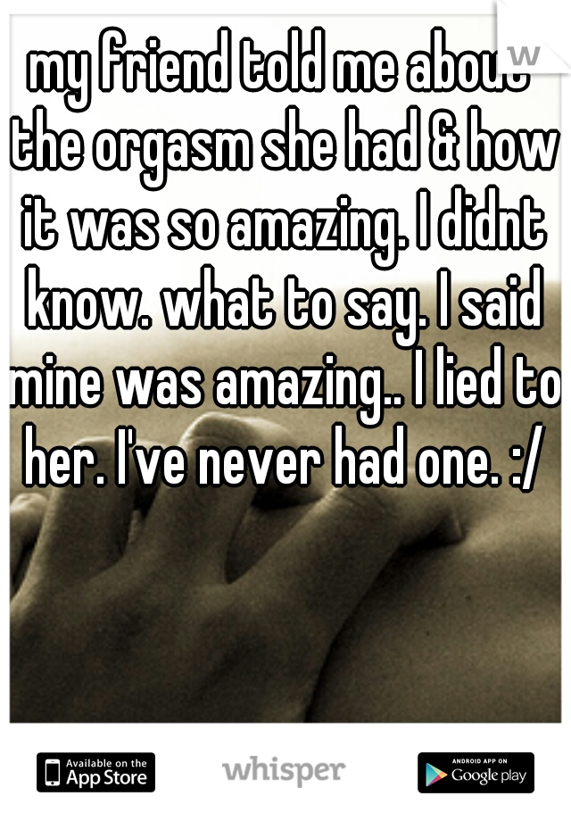 my friend told me about the orgasm she had & how it was so amazing. I didnt know. what to say. I said mine was amazing.. I lied to her. I've never had one. :/