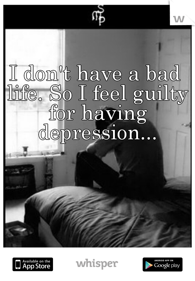I don't have a bad life. So I feel guilty for having depression...