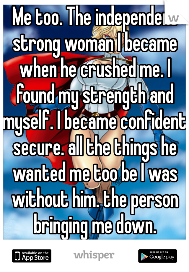 Me too. The independent strong woman I became when he crushed me. I found my strength and myself. I became confident  secure. all the things he wanted me too be I was without him. the person bringing me down. 