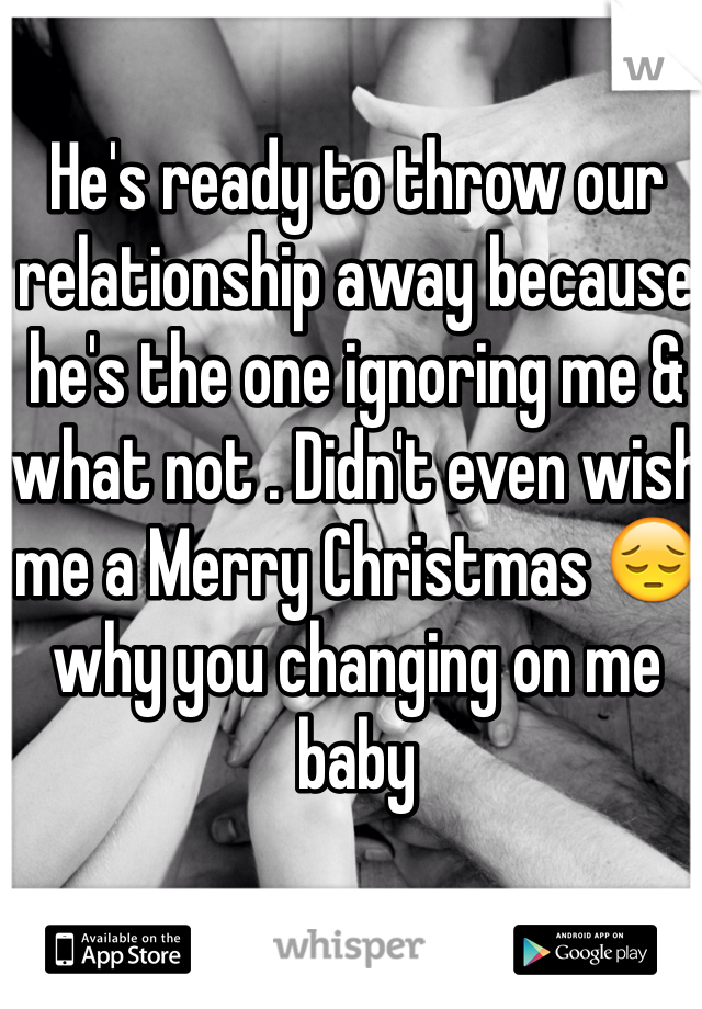He's ready to throw our relationship away because he's the one ignoring me & what not . Didn't even wish me a Merry Christmas 😔 why you changing on me baby 