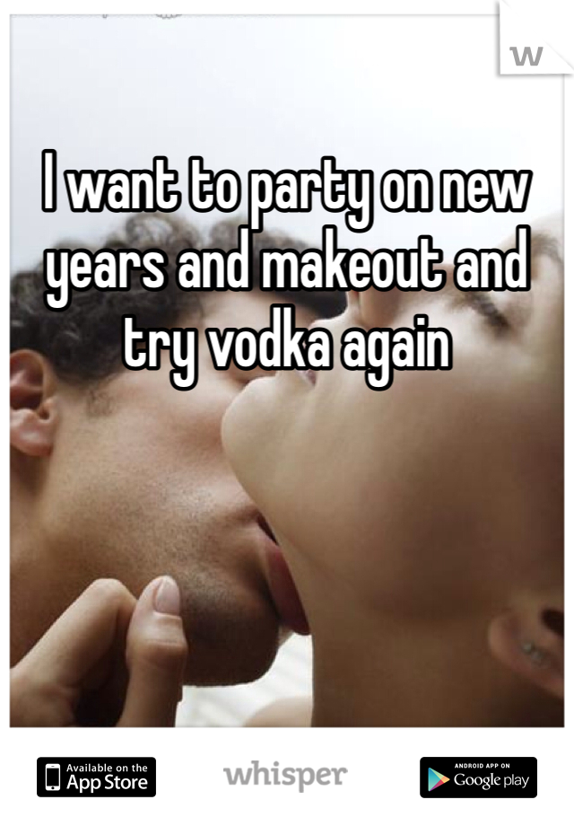 I want to party on new years and makeout and try vodka again