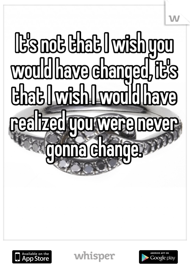 It's not that I wish you would have changed, it's that I wish I would have realized you were never gonna change.