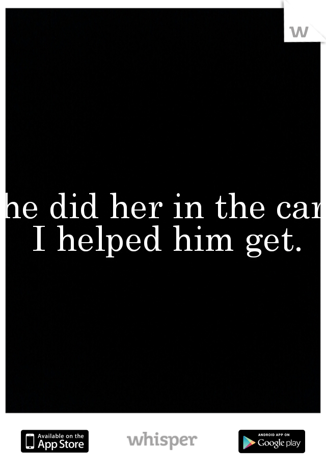 he did her in the car I helped him get.