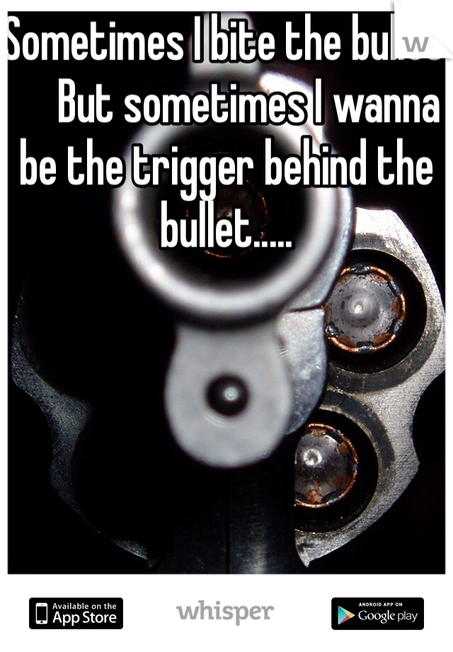 Sometimes I bite the bullet.
     But sometimes I wanna be the trigger behind the bullet.....