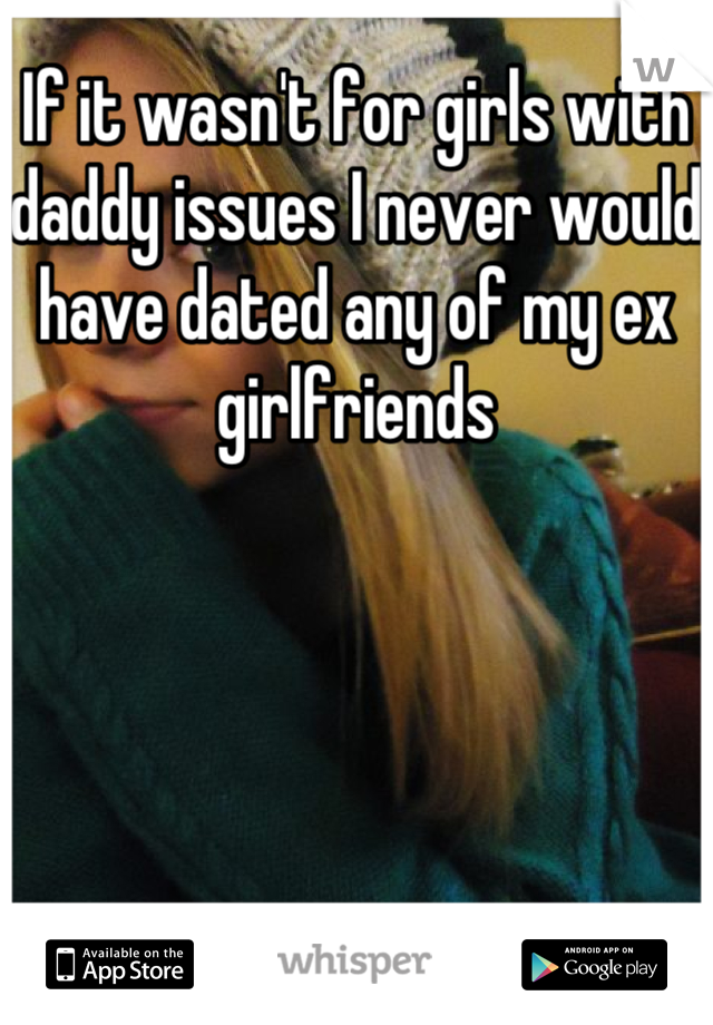 If it wasn't for girls with daddy issues I never would have dated any of my ex girlfriends