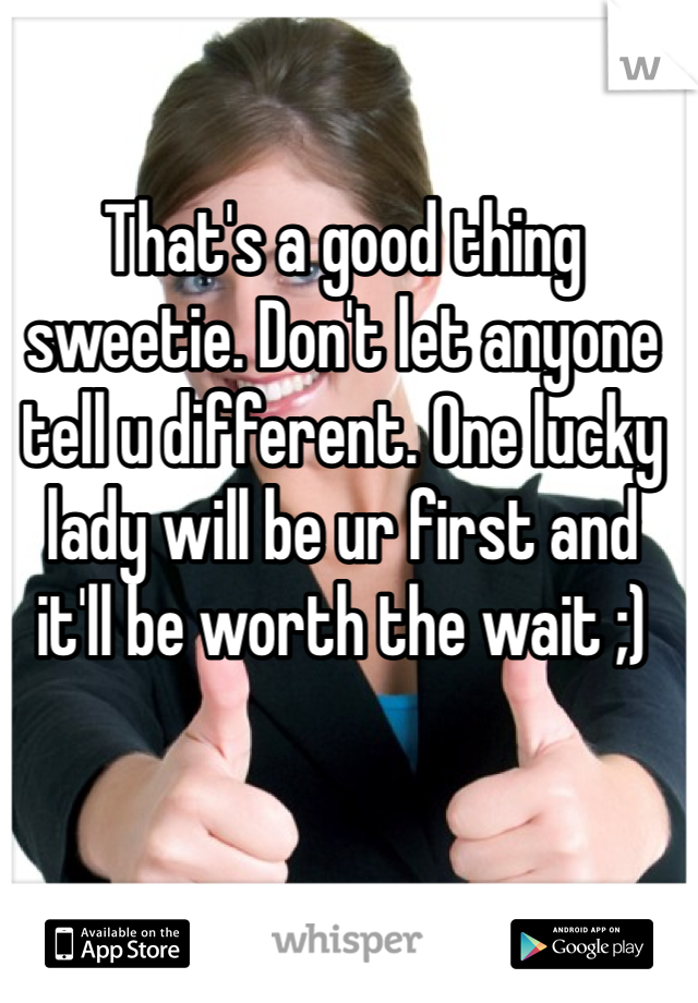 That's a good thing sweetie. Don't let anyone tell u different. One lucky lady will be ur first and it'll be worth the wait ;)