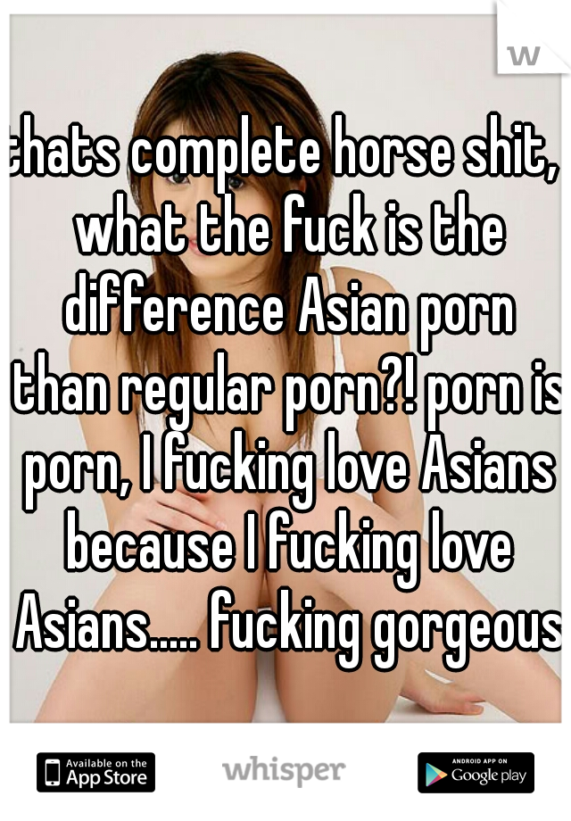 thats complete horse shit,  what the fuck is the difference Asian porn than regular porn?! porn is porn, I fucking love Asians because I fucking love Asians..... fucking gorgeous.