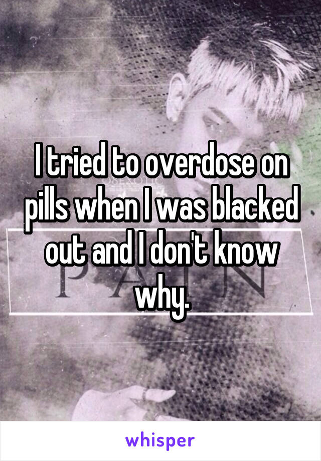 I tried to overdose on pills when I was blacked out and I don't know why.