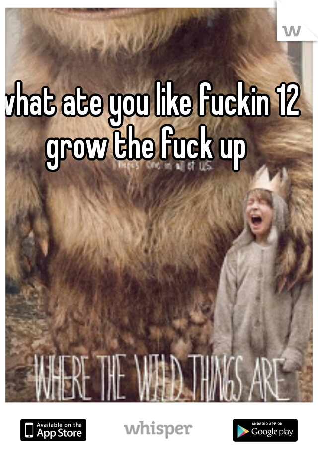 what ate you like fuckin 12 grow the fuck up 