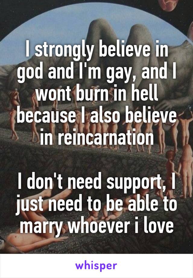 I strongly believe in god and I'm gay, and I wont burn in hell because I also believe in reincarnation
  
I don't need support, I just need to be able to marry whoever i love