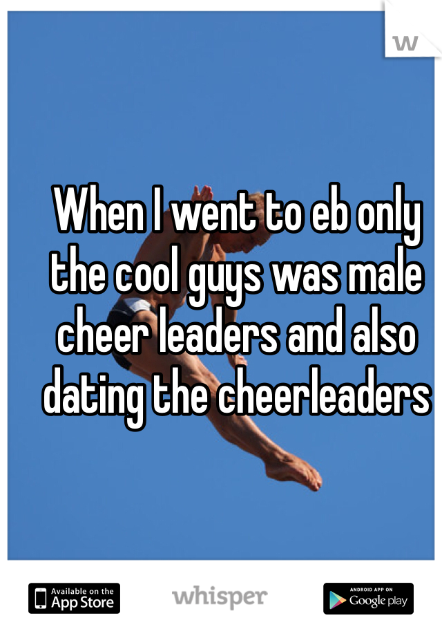 When I went to eb only the cool guys was male cheer leaders and also dating the cheerleaders 