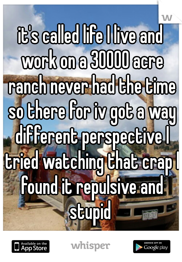 it's called life I live and work on a 30000 acre ranch never had the time so there for iv got a way different perspective I tried watching that crap I found it repulsive and stupid 