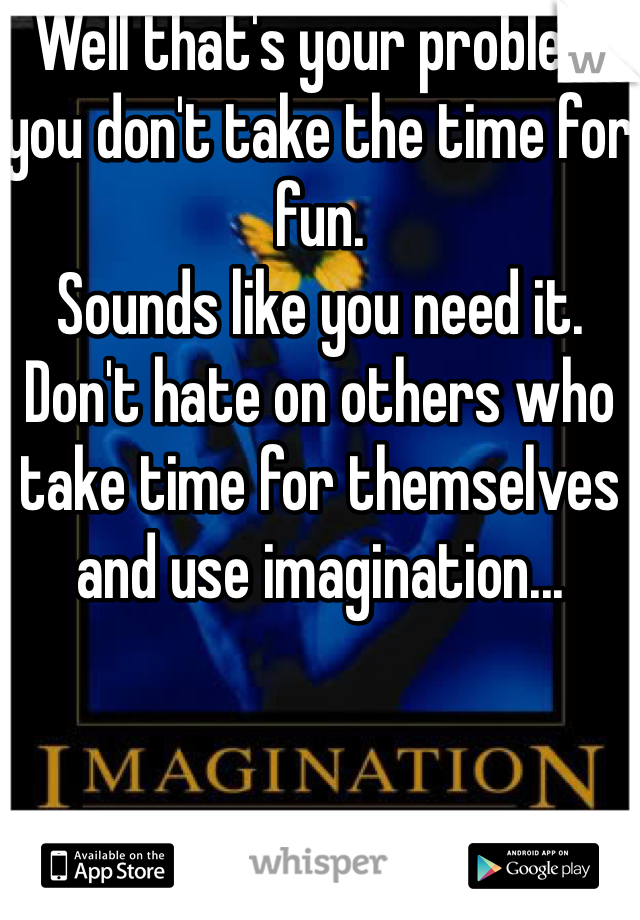 Well that's your problem you don't take the time for fun.
Sounds like you need it.
Don't hate on others who take time for themselves and use imagination...