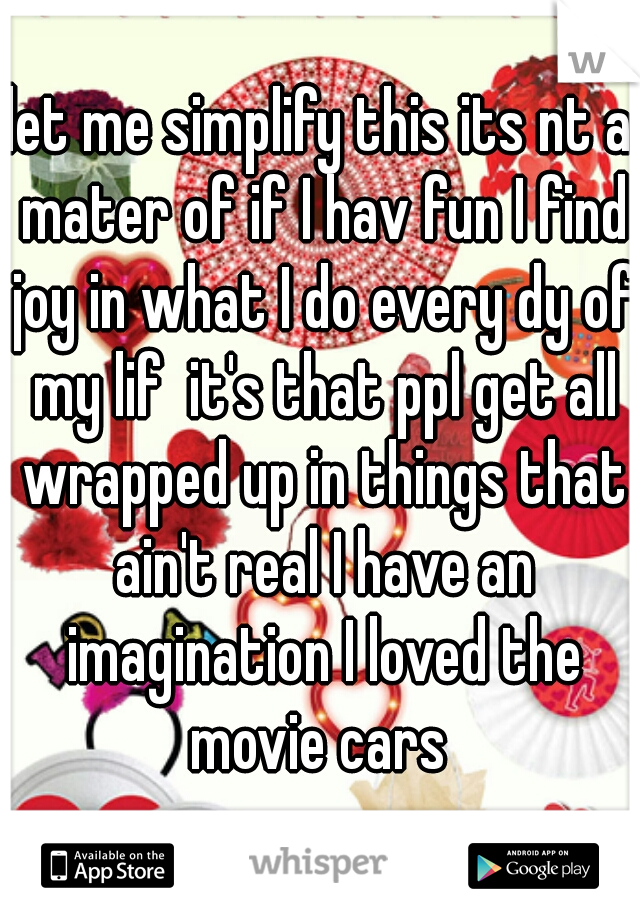 let me simplify this its nt a mater of if I hav fun I find joy in what I do every dy of my lif  it's that ppl get all wrapped up in things that ain't real I have an imagination I loved the movie cars 