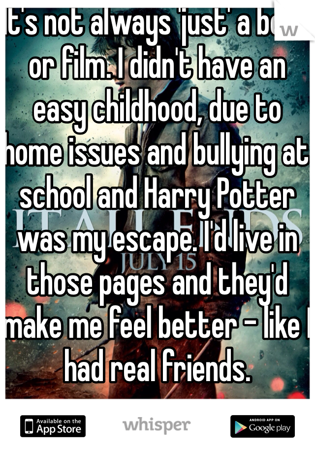 It's not always 'just' a book or film. I didn't have an easy childhood, due to home issues and bullying at school and Harry Potter was my escape. I'd live in those pages and they'd make me feel better - like I had real friends. 