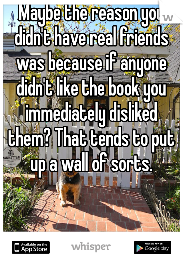 Maybe the reason you didn't have real friends was because if anyone didn't like the book you immediately disliked them? That tends to put up a wall of sorts.