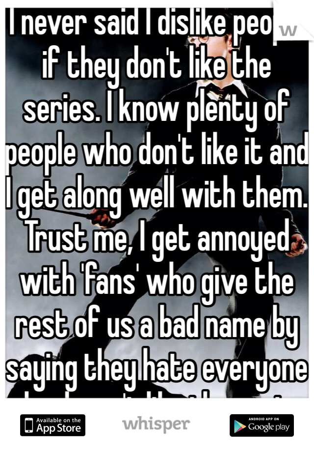 I never said I dislike people if they don't like the series. I know plenty of people who don't like it and I get along well with them. Trust me, I get annoyed with 'fans' who give the rest of us a bad name by saying they hate everyone who doesn't like the series. 