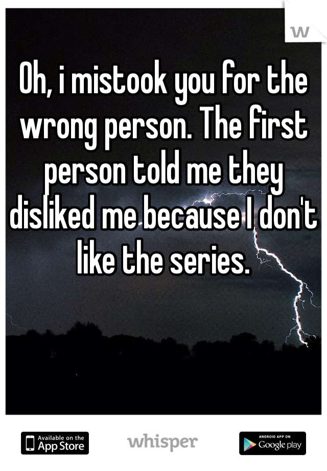 Oh, i mistook you for the wrong person. The first person told me they disliked me because I don't like the series.