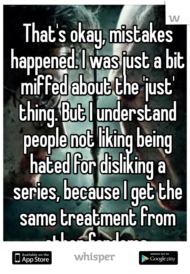 That's okay, mistakes happened. I was just a bit miffed about the 'just' thing. But I understand people not liking being hated for disliking a series, because I get the same treatment from other fandoms. 
