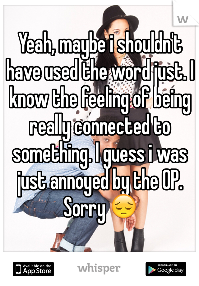 Yeah, maybe i shouldn't have used the word just. I know the feeling of being really connected to something. I guess i was just annoyed by the OP. Sorry 😔