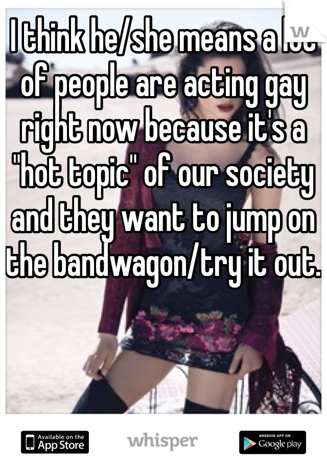 I think he/she means a lot of people are acting gay right now because it's a "hot topic" of our society and they want to jump on the bandwagon/try it out.