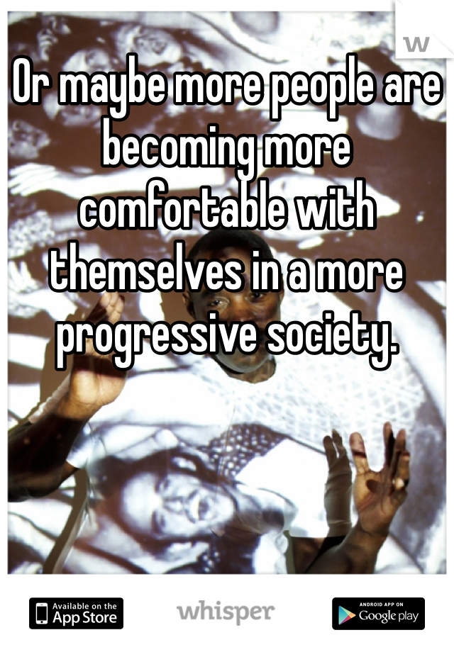 Or maybe more people are becoming more comfortable with themselves in a more progressive society. 