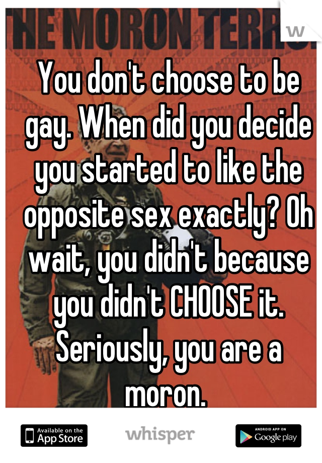 You don't choose to be gay. When did you decide you started to like the opposite sex exactly? Oh wait, you didn't because you didn't CHOOSE it. Seriously, you are a moron. 