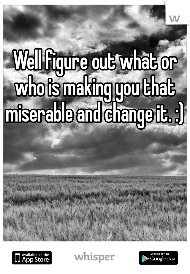Well figure out what or who is making you that miserable and change it. :)