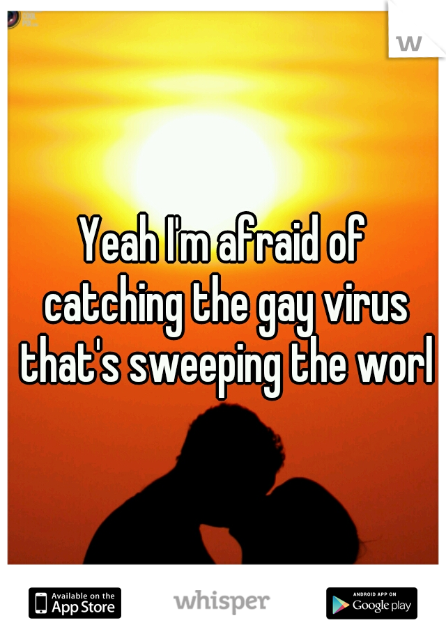 Yeah I'm afraid of catching the gay virus that's sweeping the world
