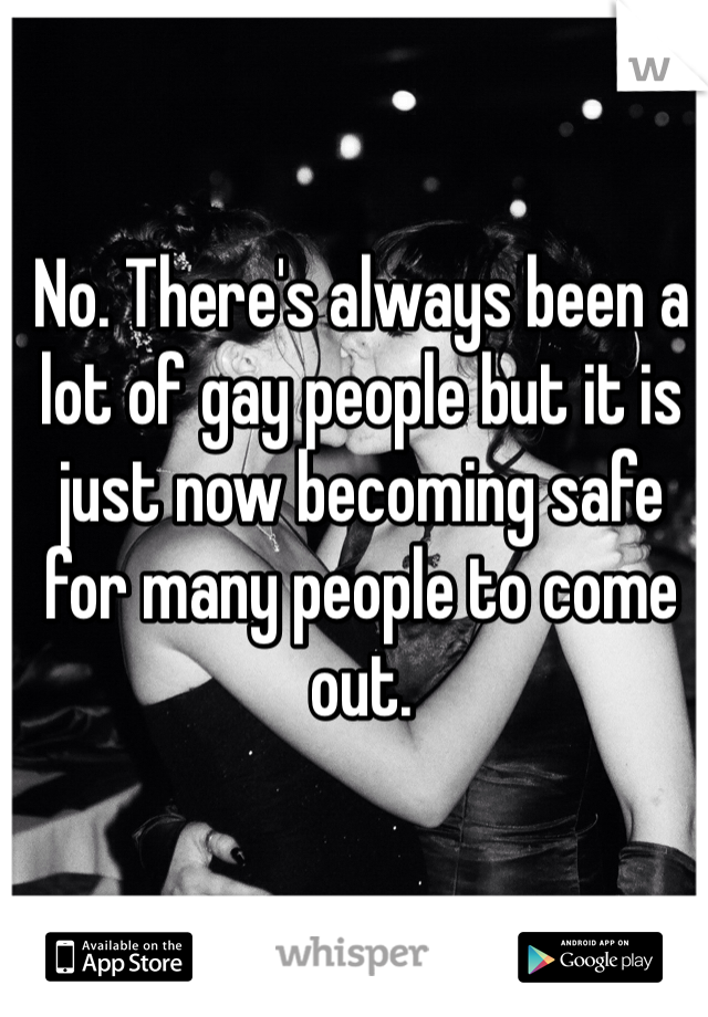 No. There's always been a lot of gay people but it is just now becoming safe for many people to come out. 