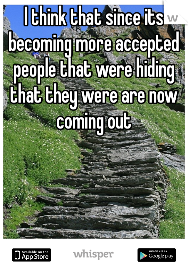 I think that since its becoming more accepted people that were hiding that they were are now coming out 