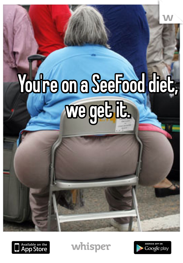 You're on a SeeFood diet, we get it. 