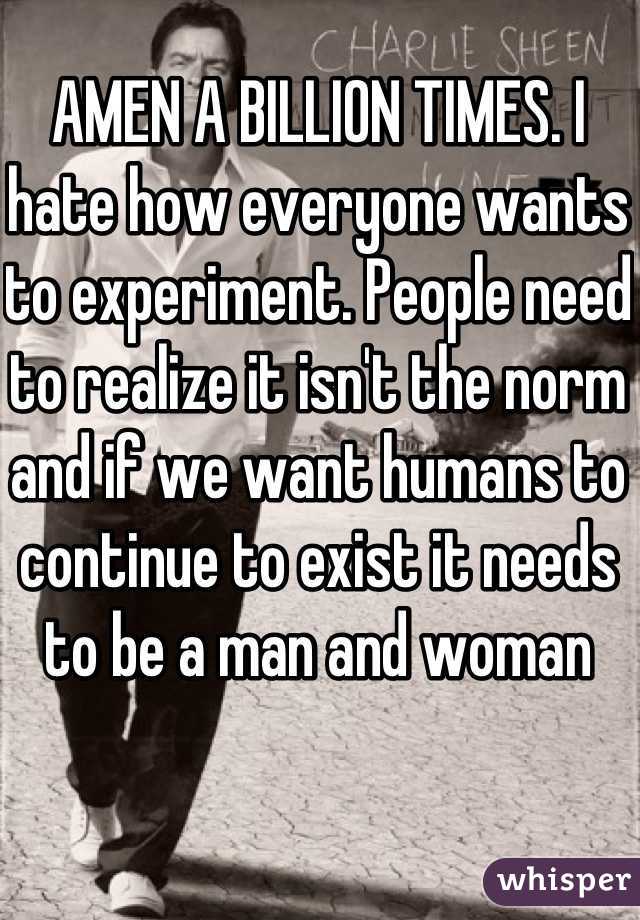 AMEN A BILLION TIMES. I hate how everyone wants to experiment. People need to realize it isn't the norm and if we want humans to continue to exist it needs to be a man and woman