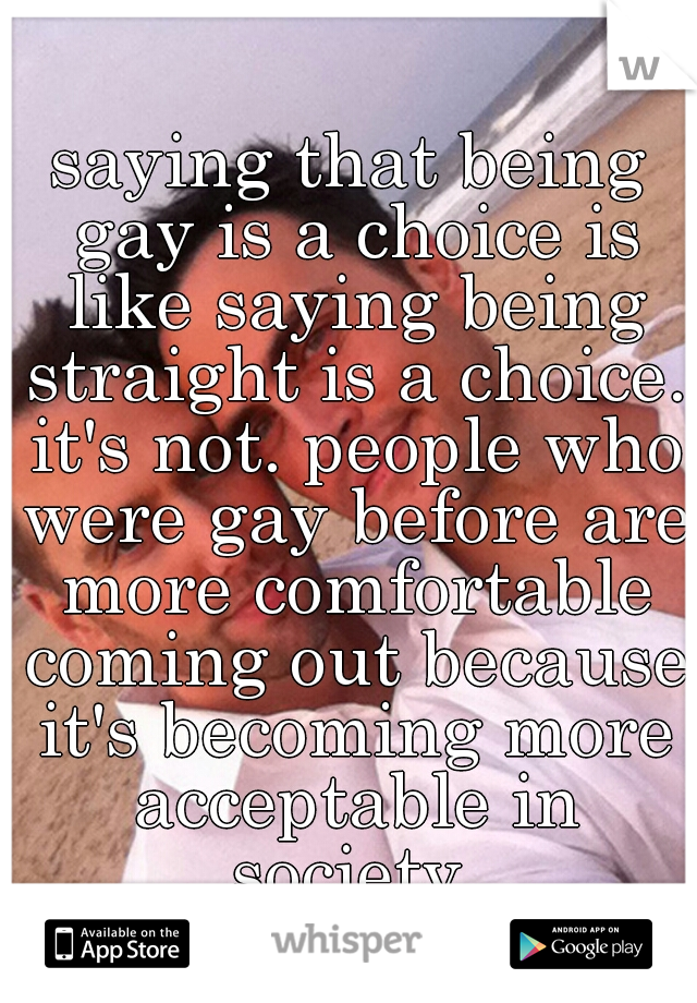saying that being gay is a choice is like saying being straight is a choice. it's not. people who were gay before are more comfortable coming out because it's becoming more acceptable in society.