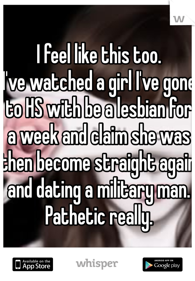 I feel like this too. 
I've watched a girl I've gone to HS with be a lesbian for a week and claim she was then become straight again and dating a military man. 
Pathetic really. 