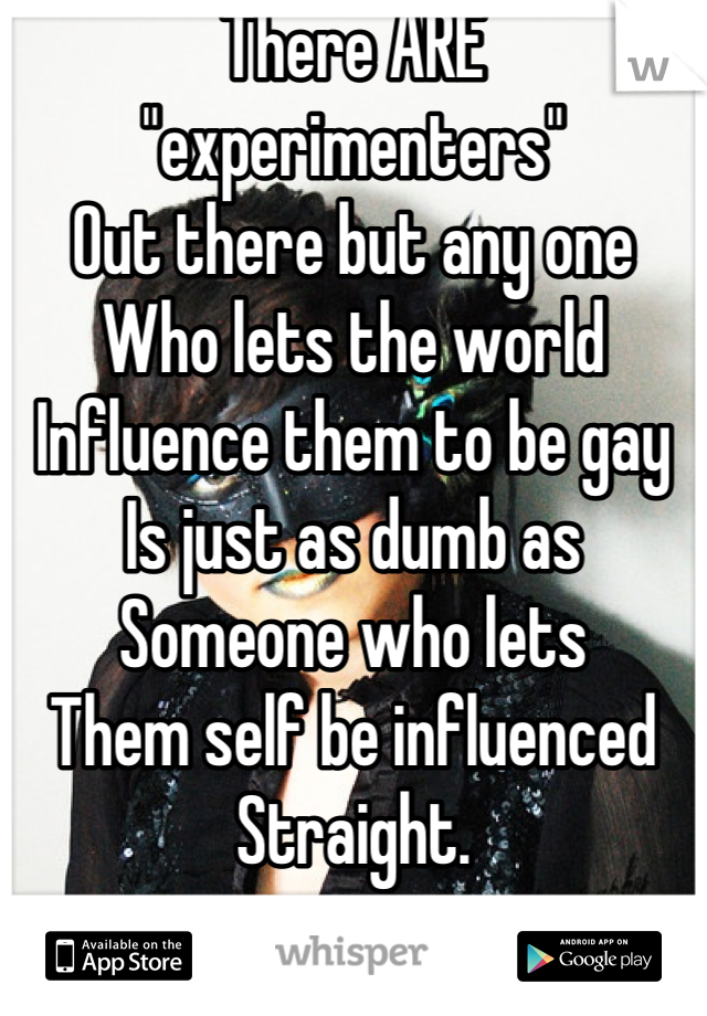 There ARE "experimenters"
Out there but any one
Who lets the world
Influence them to be gay
Is just as dumb as
Someone who lets
Them self be influenced
Straight.