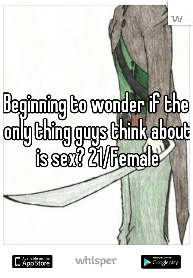 Beginning to wonder if the only thing guys think about is sex? 21/Female